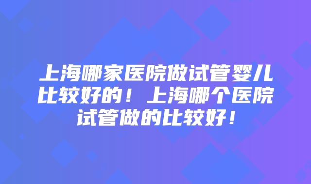 上海哪家医院做试管婴儿比较好的!上海哪个医院试管做的比较好!