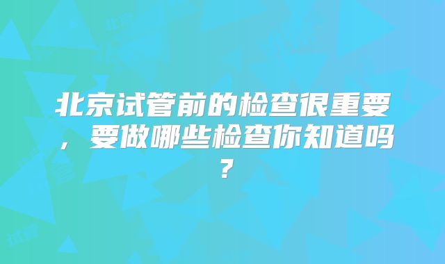北京试管前的检查很重要，要做哪些检查你知道吗？