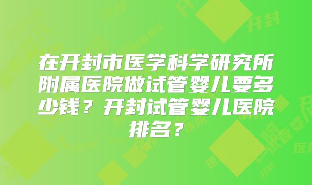 在开封市医学科学研究所附属医院做试管婴儿要多少钱？开封试管婴儿医院排名？