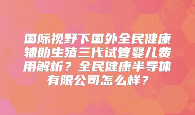 国际视野下国外全民健康辅助生殖三代试管婴儿费用解析？全民健康半导体有限公司怎么样？