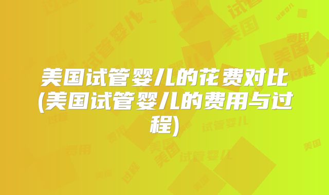 美国试管婴儿的花费对比(美国试管婴儿的费用与过程)