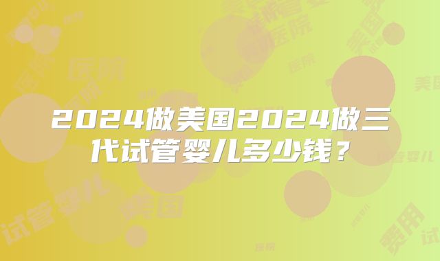 2024做美国2024做三代试管婴儿多少钱？