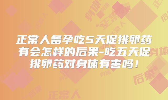 正常人备孕吃5天促排卵药有会怎样的后果-吃五天促排卵药对身体有害吗！