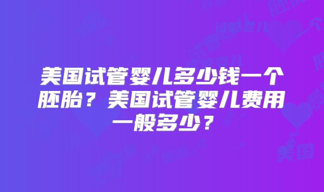美国试管婴儿多少钱一个胚胎？美国试管婴儿费用一般多少？
