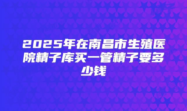 2025年在南昌市生殖医院精子库买一管精子要多少钱