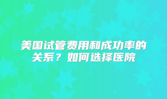 美国试管费用和成功率的关系?如何选择医院