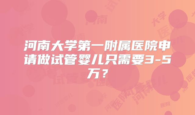 河南大学第一附属医院申请做试管婴儿只需要3-5万？