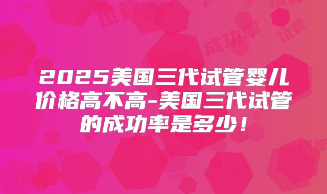 2025美国三代试管婴儿价格高不高-美国三代试管的成功率是多少!