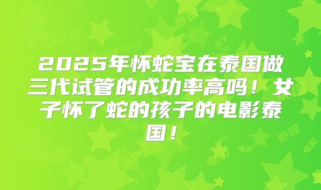 2025年怀蛇宝在泰国做三代试管的成功率高吗！女子怀了蛇的孩子的电影泰国！