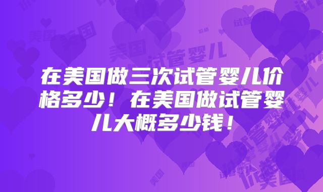 在美国做三次试管婴儿价格多少!在美国做试管婴儿大概多少钱!