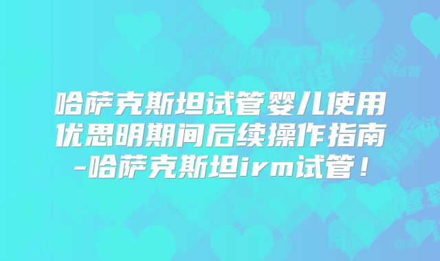 哈萨克斯坦试管婴儿使用优思明期间后续操作指南-哈萨克斯坦irm试管!