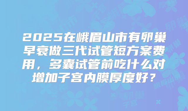 2025在峨眉山市有卵巢早衰做三代试管短方案费用，多囊试管前吃什么对增加子宫内膜厚度好？