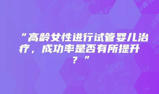 “高龄女性进行试管婴儿治疗，成功率是否有所提升？”