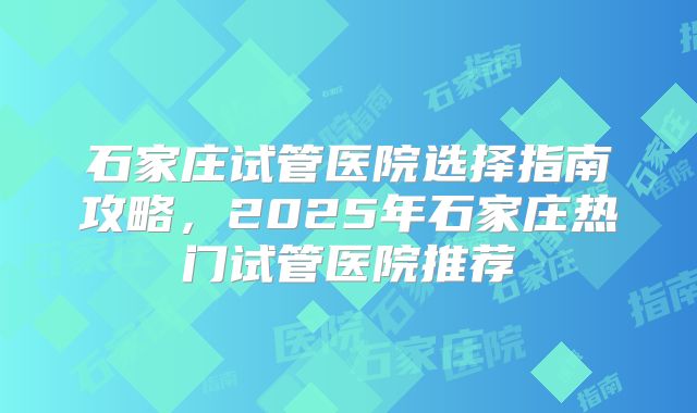 石家庄试管医院选择指南攻略，2025年石家庄热门试管医院推荐
