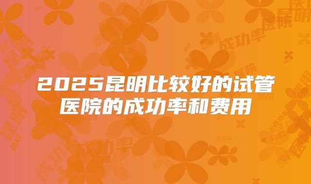 2025昆明比较好的试管医院的成功率和费用