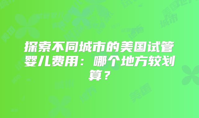 探索不同城市的美国试管婴儿费用:哪个地方较划算?