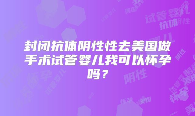 封闭抗体阴性性去美国做手术试管婴儿我可以怀孕吗？
