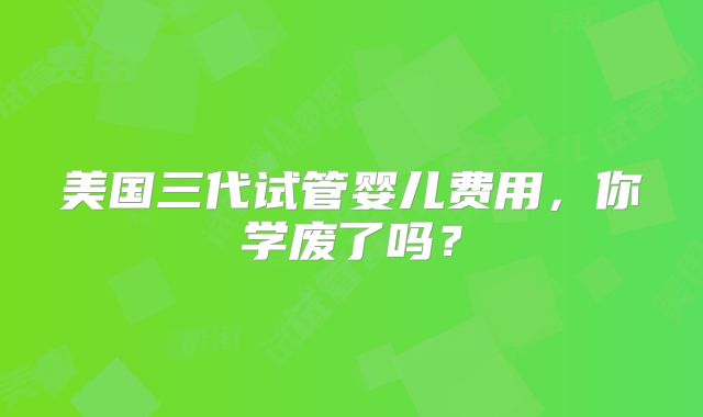 美国三代试管婴儿费用，你学废了吗？