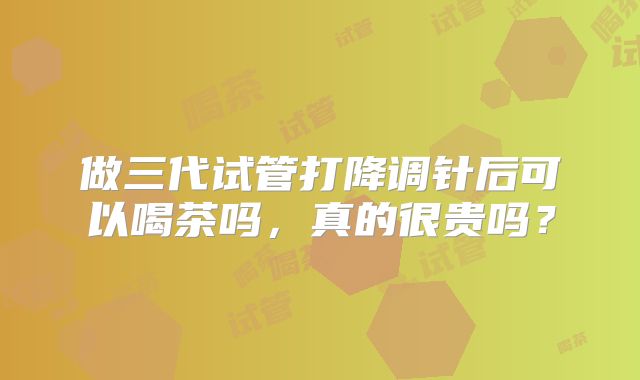 做三代试管打降调针后可以喝茶吗，真的很贵吗？