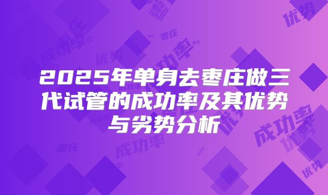 2025年单身去枣庄做三代试管的成功率及其优势与劣势分析