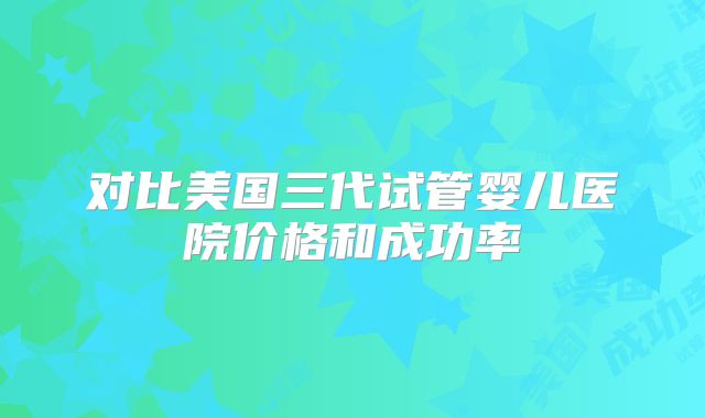 对比美国三代试管婴儿医院价格和成功率