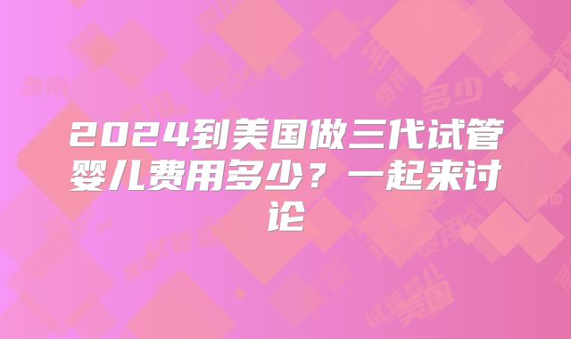 2024到美国做三代试管婴儿费用多少?一起来讨论