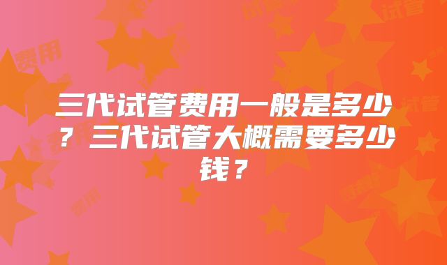 三代试管费用一般是多少？三代试管大概需要多少钱？