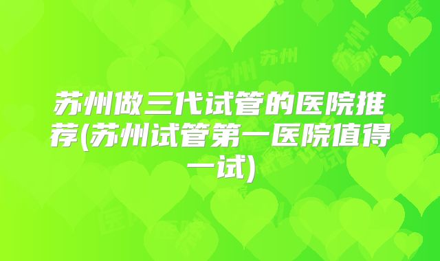 苏州做三代试管的医院推荐(苏州试管第一医院值得一试)