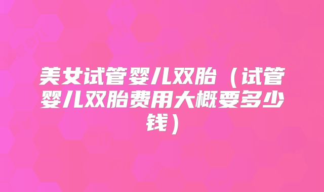 美女试管婴儿双胎（试管婴儿双胎费用大概要多少钱）