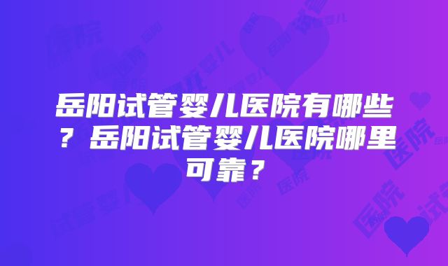 岳阳试管婴儿医院有哪些？岳阳试管婴儿医院哪里可靠？