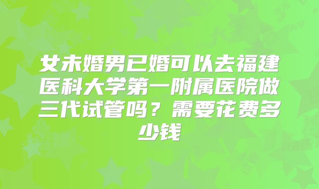 女未婚男已婚可以去福建医科大学第一附属医院做三代试管吗？需要花费多少钱