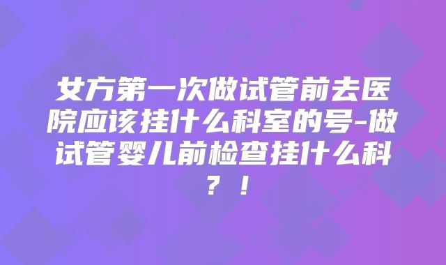 女方第一次做试管前去医院应该挂什么科室的号-做试管婴儿前检查挂什么科？！