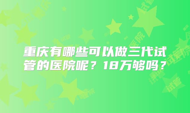 重庆有哪些可以做三代试管的医院呢?18万够吗?