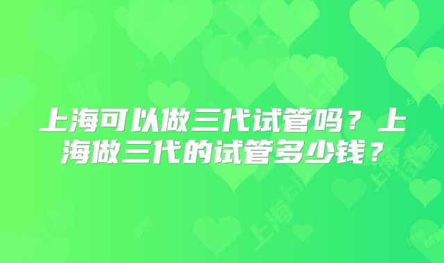 上海可以做三代试管吗?上海做三代的试管多少钱?