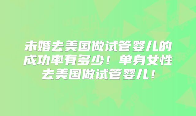 未婚去美国做试管婴儿的成功率有多少！单身女性去美国做试管婴儿！
