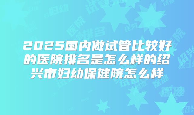 2025国内做试管比较好的医院排名是怎么样的绍兴市妇幼保健院怎么样