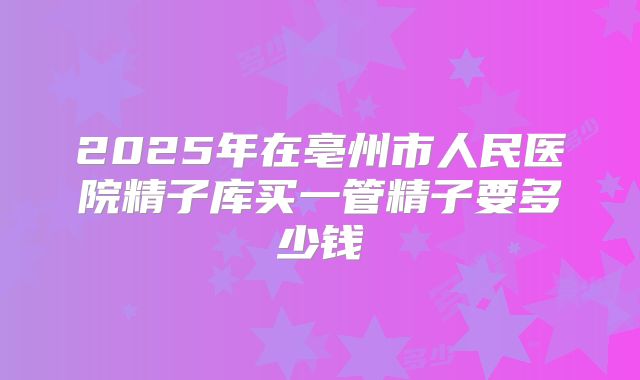 2025年在亳州市人民医院精子库买一管精子要多少钱