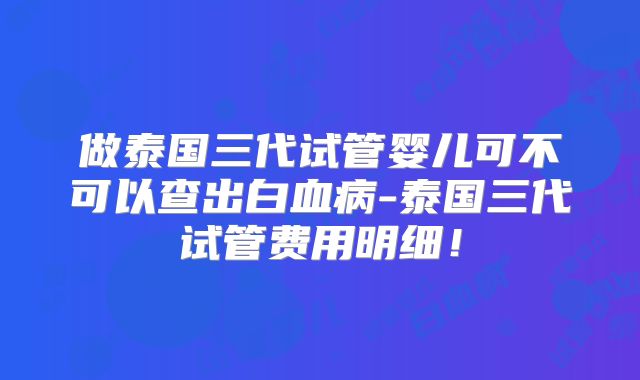 做泰国三代试管婴儿可不可以查出白血病-泰国三代试管费用明细！