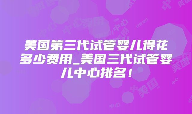 美国第三代试管婴儿得花多少费用_美国三代试管婴儿中心排名！