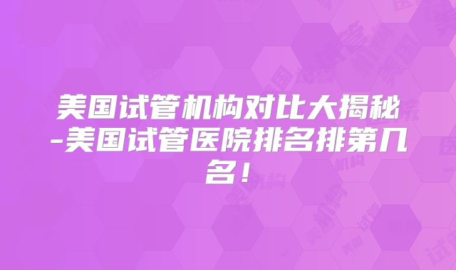 美国试管机构对比大揭秘-美国试管医院排名排第几名!