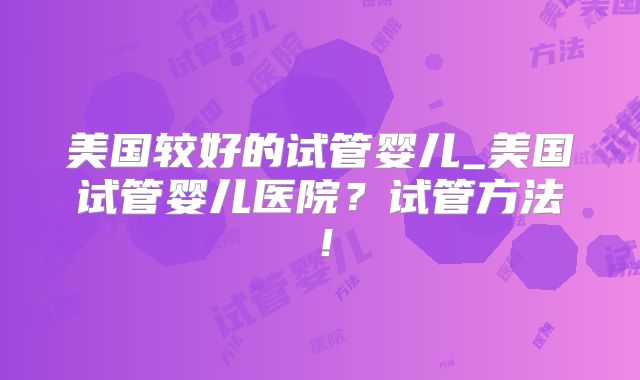 美国较好的试管婴儿_美国试管婴儿医院？试管方法！
