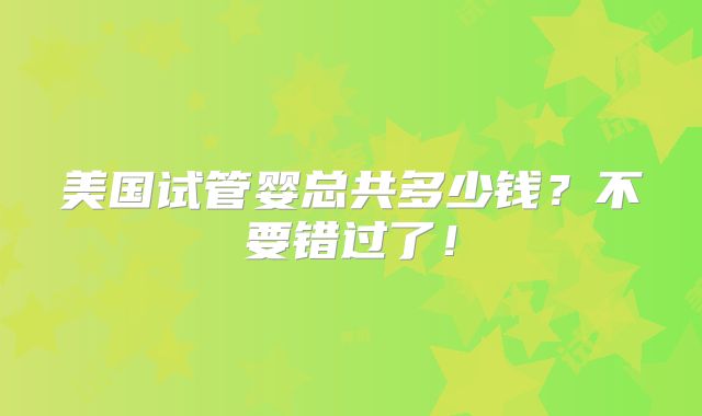 美国试管婴总共多少钱?不要错过了!