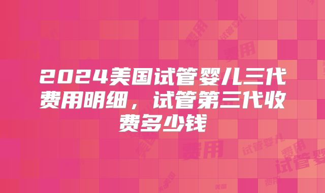 2024美国试管婴儿三代费用明细，试管第三代收费多少钱