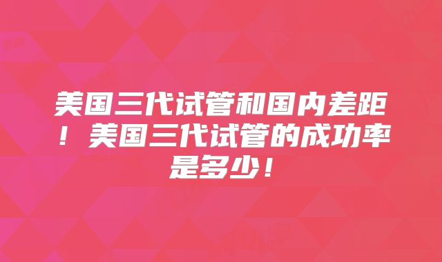 美国三代试管和国内差距！美国三代试管的成功率是多少！