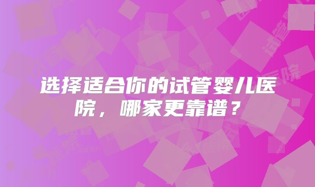 选择适合你的试管婴儿医院,哪家更靠谱?