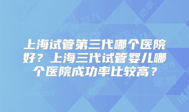 上海试管第三代哪个医院好?上海三代试管婴儿哪个医院成功率比较高?