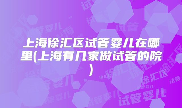 上海徐汇区试管婴儿在哪里(上海有几家做试管的院)