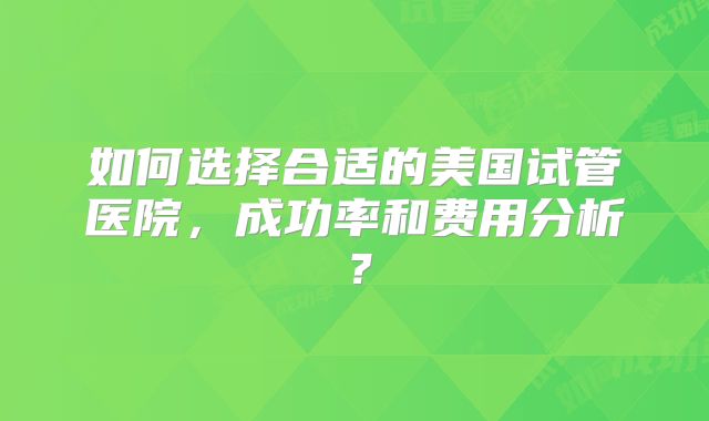 如何选择合适的美国试管医院，成功率和费用分析？