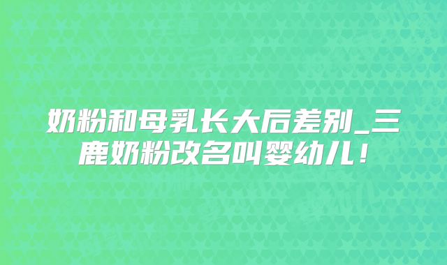 奶粉和母乳长大后差别_三鹿奶粉改名叫婴幼儿!