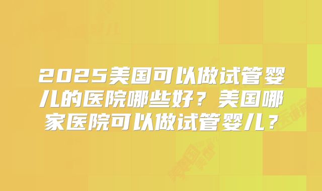 2025美国可以做试管婴儿的医院哪些好？美国哪家医院可以做试管婴儿？